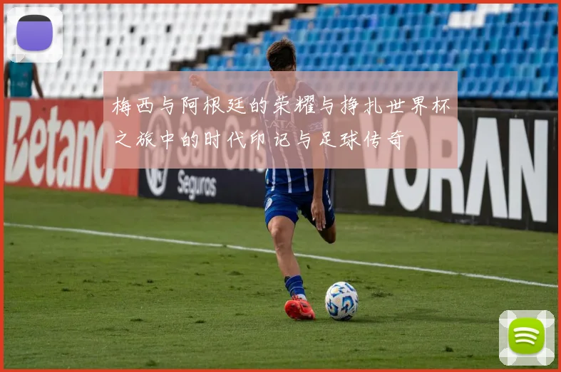 梅西与阿根廷的荣耀与挣扎世界杯之旅中的时代印记与足球传奇