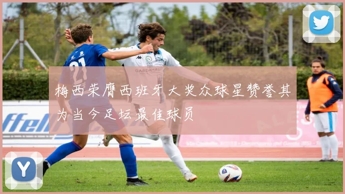 梅西荣膺西班牙大奖众球星赞誉其为当今足坛最佳球员