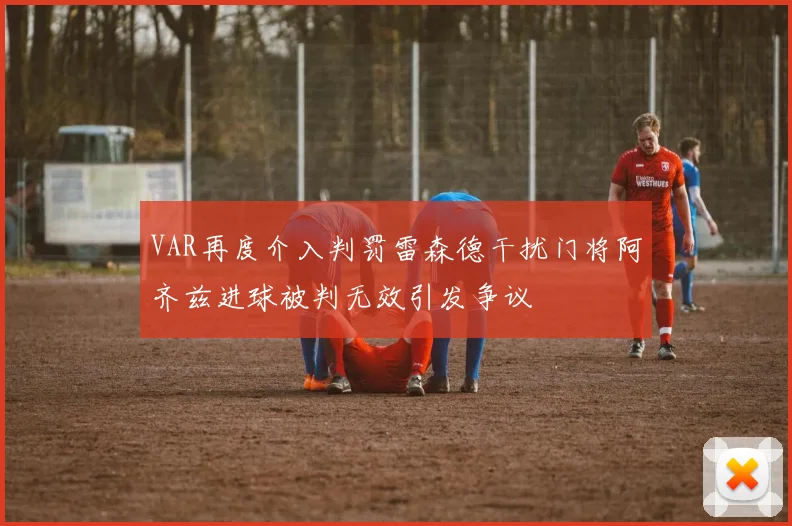 VAR再度介入判罚雷森德干扰门将阿齐兹进球被判无效引发争议
