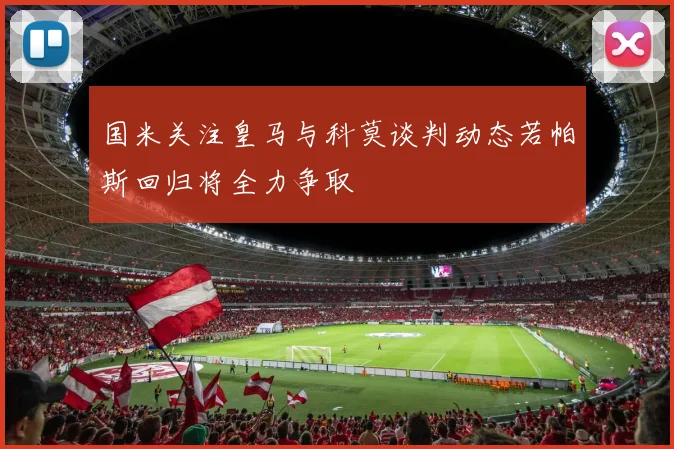 国米关注皇马与科莫谈判动态若帕斯回归将全力争取
