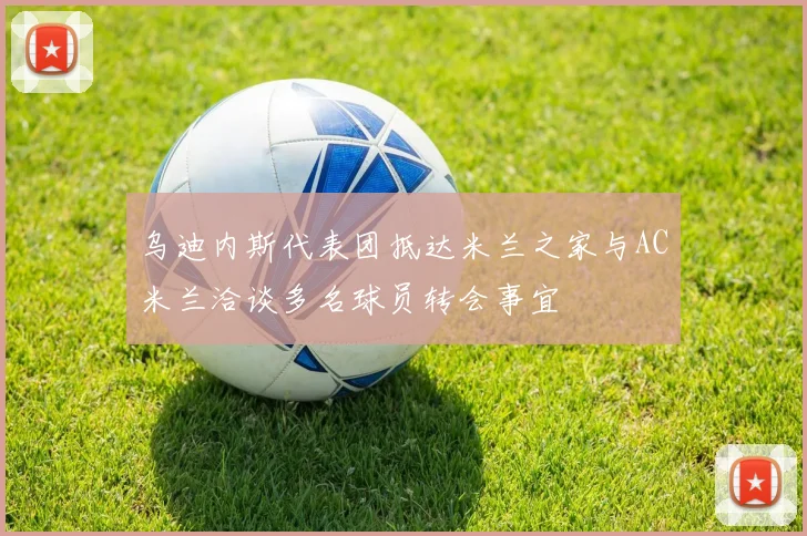 乌迪内斯代表团抵达米兰之家与AC米兰洽谈多名球员转会事宜