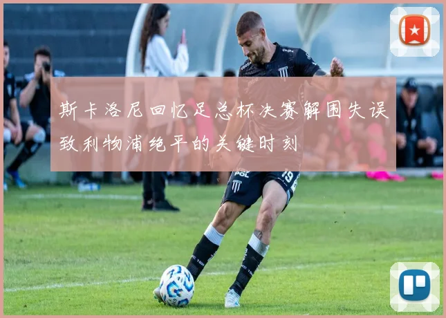 斯卡洛尼回忆足总杯决赛解围失误致利物浦绝平的关键时刻