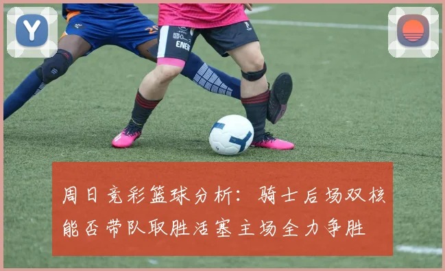 周日竞彩篮球分析：骑士后场双核能否带队取胜活塞主场全力争胜