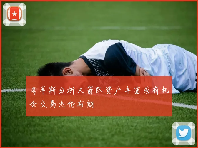 考辛斯分析火箭队资产丰富或有机会交易杰伦布朗
