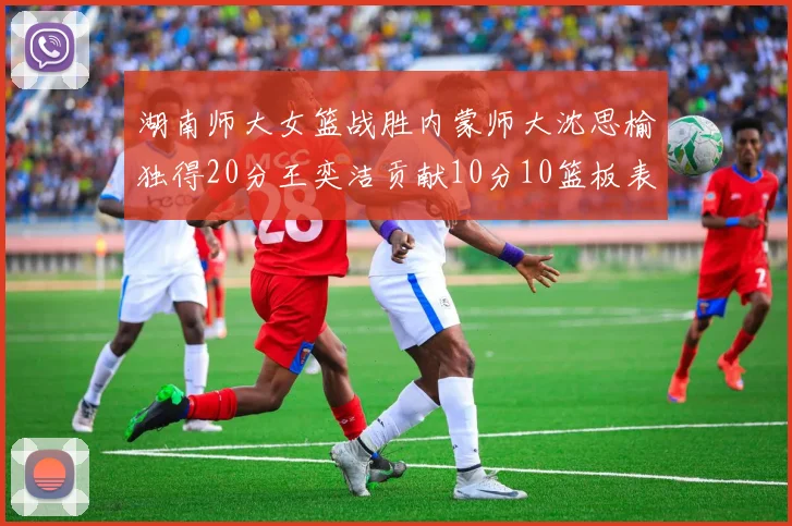 湖南师大女篮战胜内蒙师大沈思榆独得20分王奕洁贡献10分10篮板表现出色