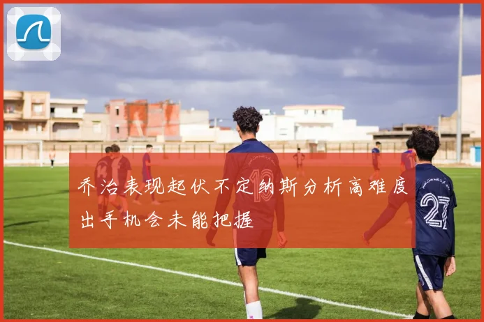 乔治表现起伏不定纳斯分析高难度出手机会未能把握