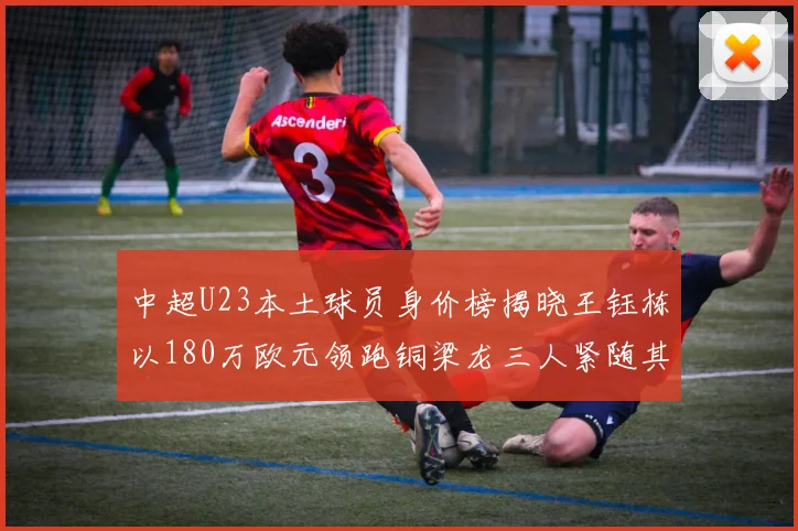 中超U23本土球员身价榜揭晓王钰栋以180万欧元领跑铜梁龙三人紧随其后