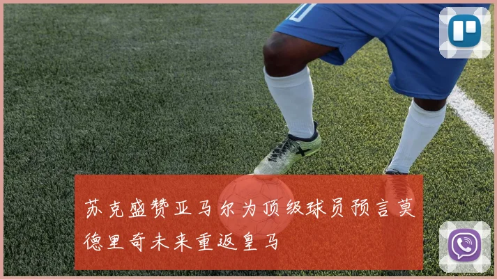 苏克盛赞亚马尔为顶级球员预言莫德里奇未来重返皇马