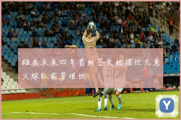 雄鹿未来四年首轮签失控摆烂无意义球队前景堪忧